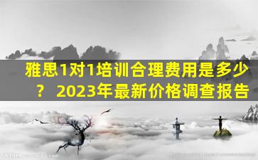 雅思1对1培训合理费用是多少？ 2023年最新价格调查报告